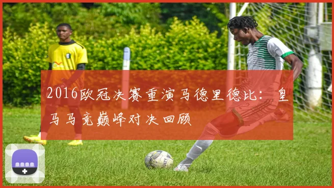 2016欧冠决赛重演马德里德比:皇马马竞巅峰对决回顾