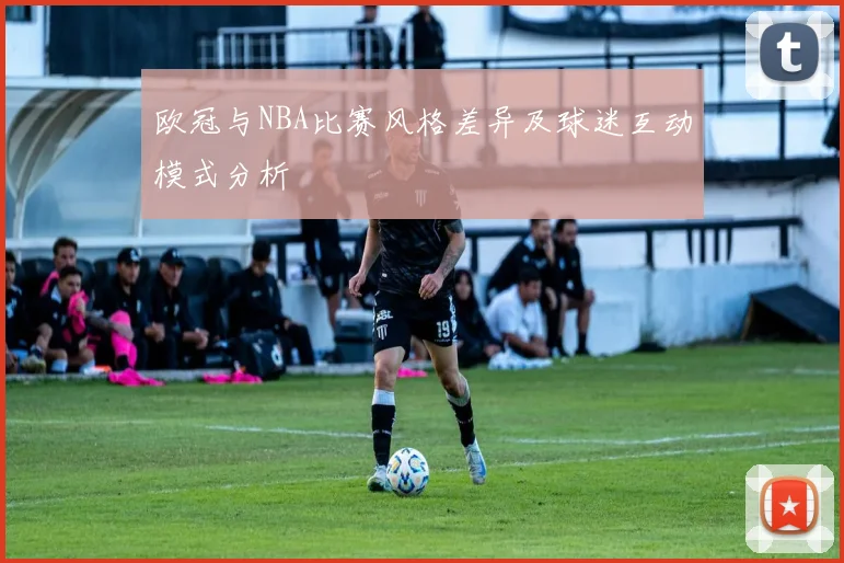 欧冠与NBA比赛风格差异及球迷互动模式分析