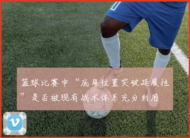 篮球比赛中“底角位置突破延展性”是否被现有战术体系充分利用