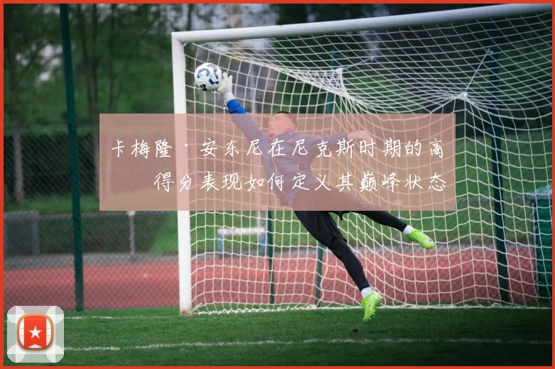 卡梅隆·安东尼在尼克斯时期的高效得分表现如何定义其巅峰状态