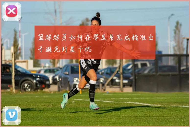 篮球球员如何在零度角完成精准出手避免封盖干扰