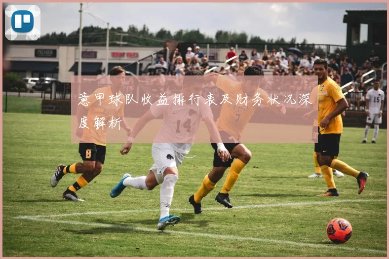 意甲球队收益排行表及财务状况深度解析