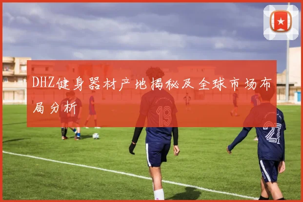 DHZ健身器材产地揭秘及全球市场布局分析