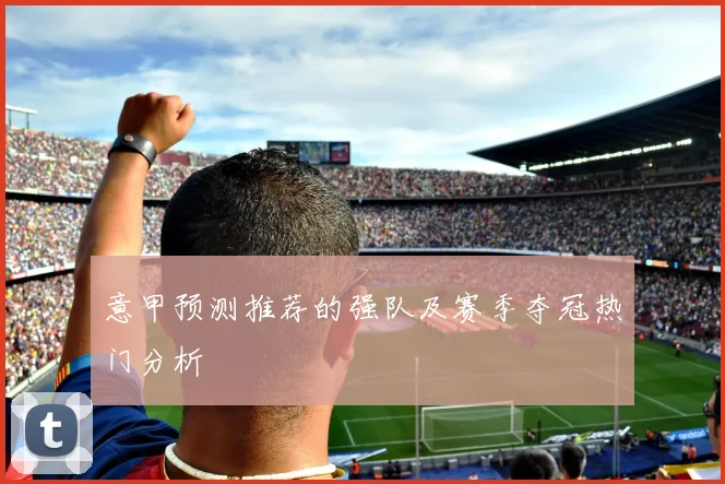 意甲预测推荐的强队及赛季夺冠热门分析